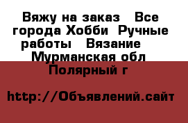 Вяжу на заказ - Все города Хобби. Ручные работы » Вязание   . Мурманская обл.,Полярный г.